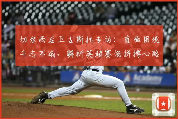 切尔西后卫古斯托专访:直面困境斗志不减,解析英超赛场拼搏心路