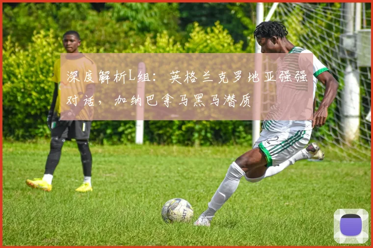深度解析L组:英格兰克罗地亚强强对话,加纳巴拿马黑马潜质