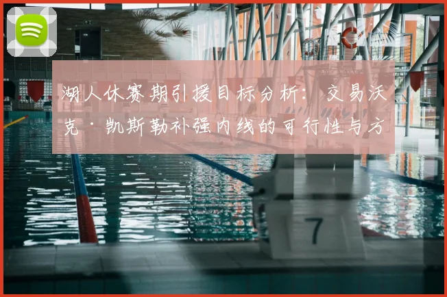 湖人休赛期引援目标分析:交易沃克·凯斯勒补强内线的可行性与方案探讨