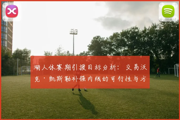 湖人休赛期引援目标分析：交易沃克·凯斯勒补强内线的可行性与方案探讨