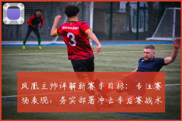 凤凰主帅详解新赛季目标：专注赛场表现，务实部署冲击季后赛战术