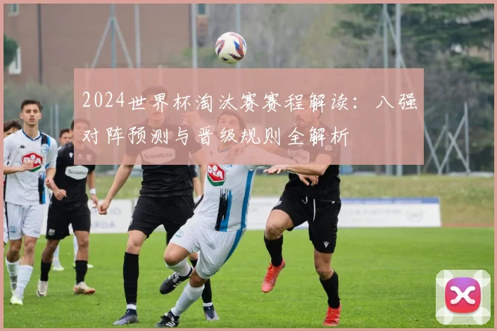 2024世界杯淘汰赛赛程解读:八强对阵预测与晋级规则全解析