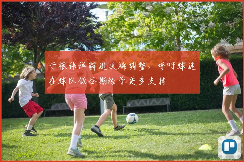 于根伟详解进攻端调整，呼吁球迷在球队低谷期给予更多支持