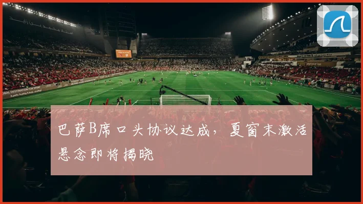 巴萨B席口头协议达成,夏窗末激活悬念即将揭晓